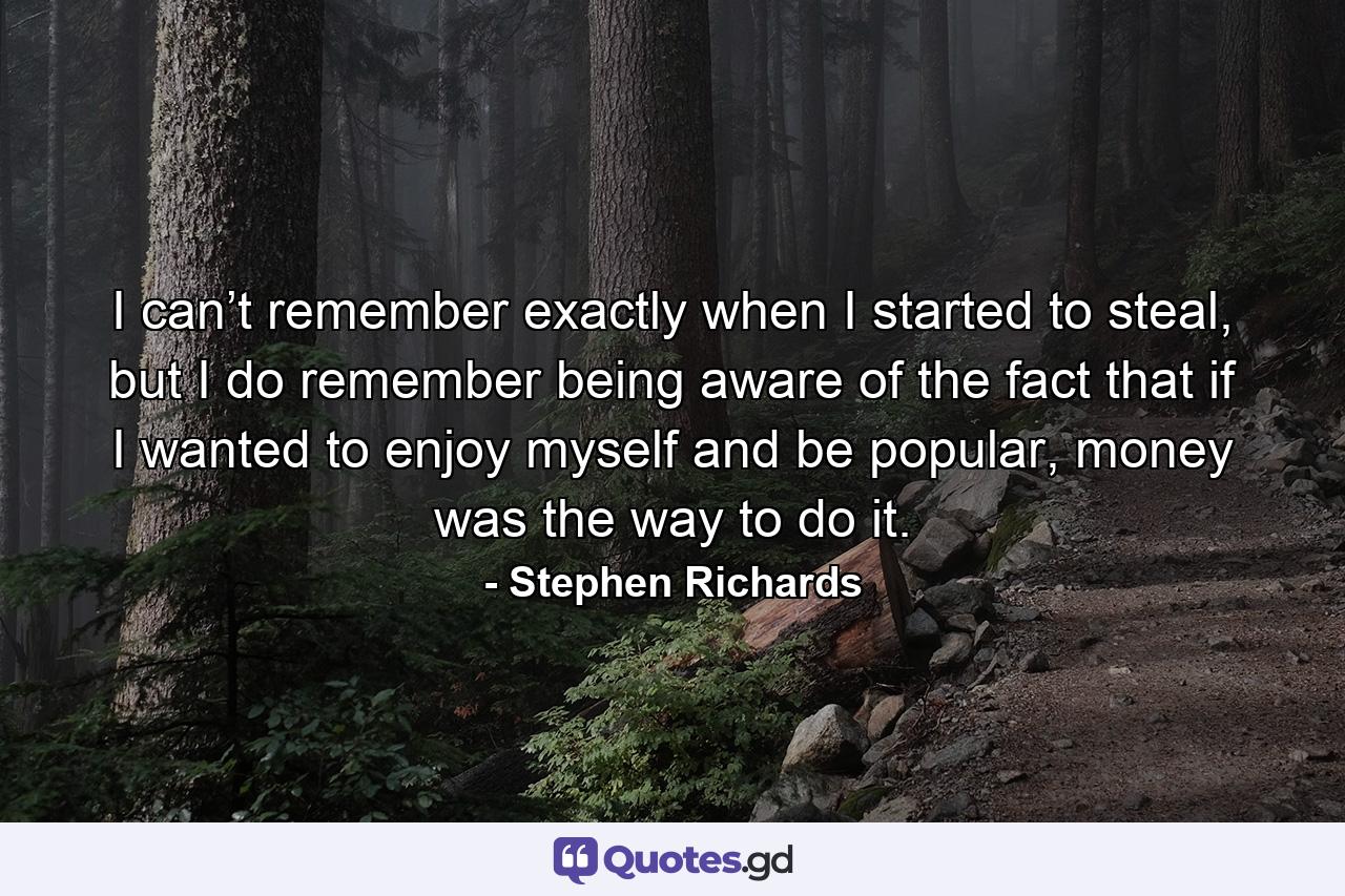 I can’t remember exactly when I started to steal, but I do remember being aware of the fact that if I wanted to enjoy myself and be popular, money was the way to do it. - Quote by Stephen Richards