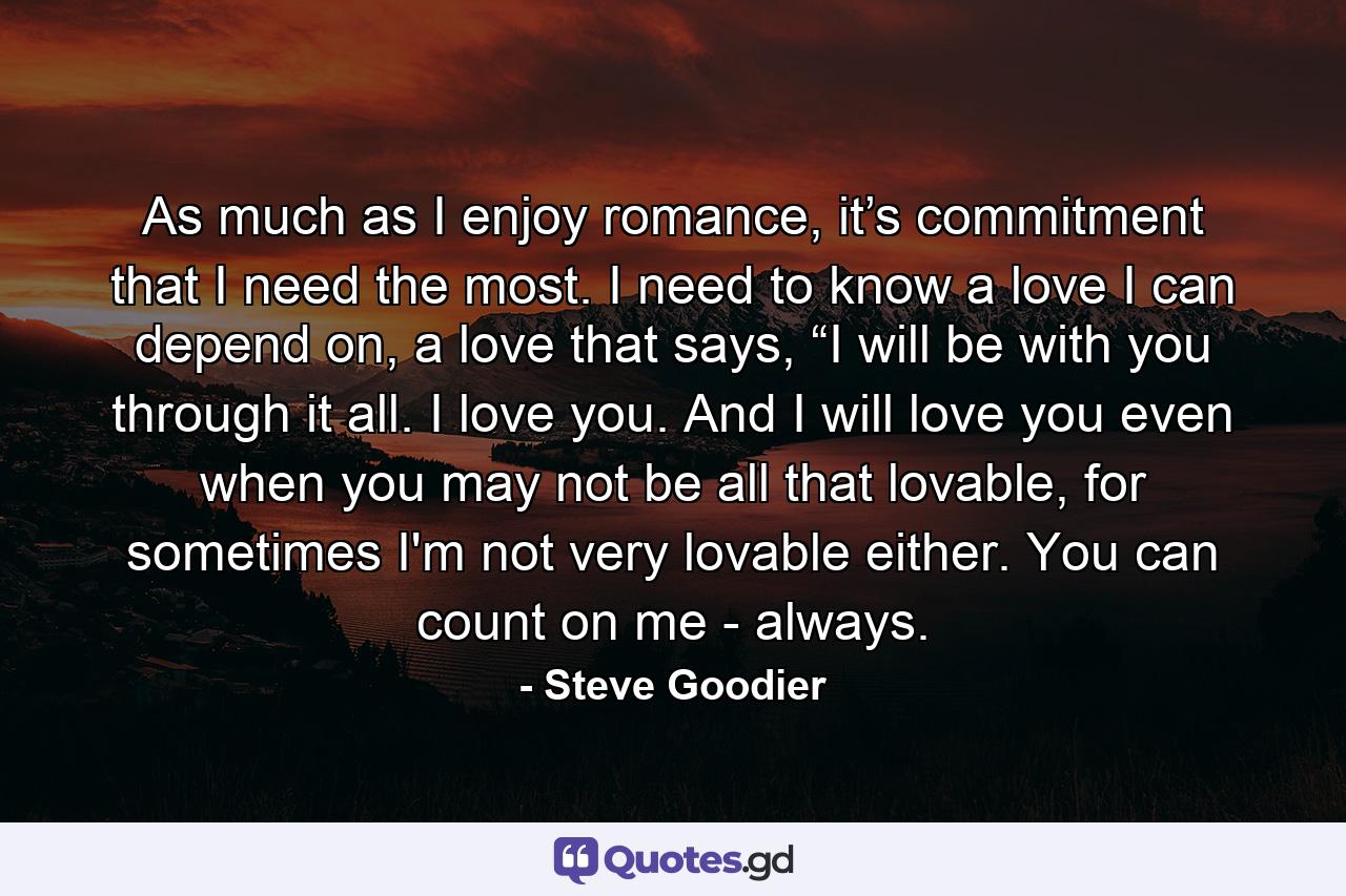 As much as I enjoy romance, it’s commitment that I need the most. I need to know a love I can depend on, a love that says, “I will be with you through it all. I love you. And I will love you even when you may not be all that lovable, for sometimes I'm not very lovable either. You can count on me - always. - Quote by Steve Goodier