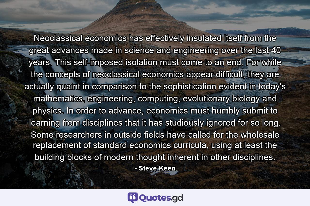 Neoclassical economics has effectively insulated itself from the great advances made in science and engineering over the last 40 years. This self-imposed isolation must come to an end. For while the concepts of neoclassical economics appear difficult, they are actually quaint in comparison to the sophistication evident in today's mathematics, engineering, computing, evolutionary biology and physics. In order to advance, economics must humbly submit to learning from disciplines that it has studiously ignored for so long. Some researchers in outside fields have called for the wholesale replacement of standard economics curricula, using at least the building blocks of modern thought inherent in other disciplines. - Quote by Steve Keen