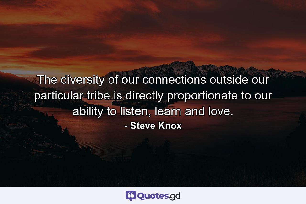 The diversity of our connections outside our particular tribe is directly proportionate to our ability to listen, learn and love. - Quote by Steve Knox