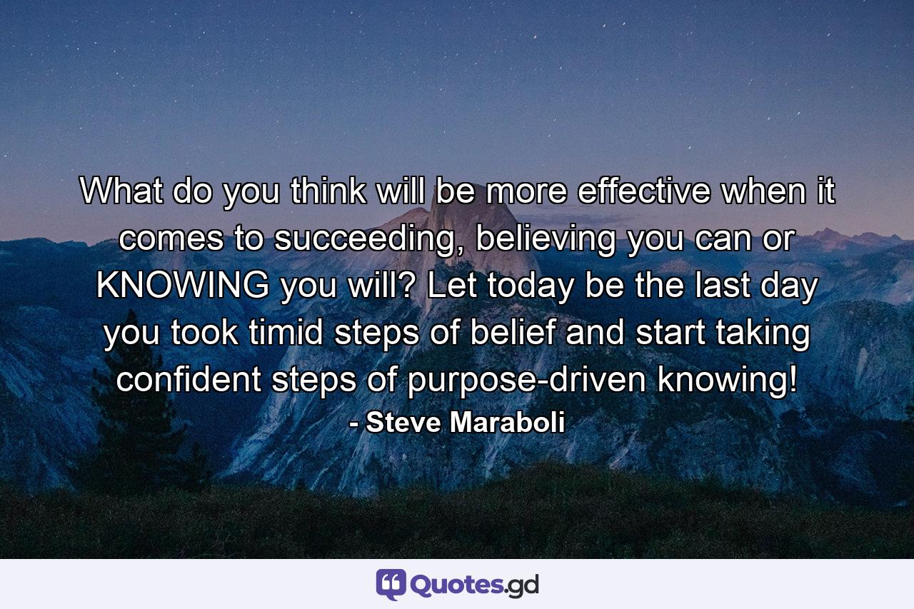 What do you think will be more effective when it comes to succeeding, believing you can or KNOWING you will? Let today be the last day you took timid steps of belief and start taking confident steps of purpose-driven knowing! - Quote by Steve Maraboli