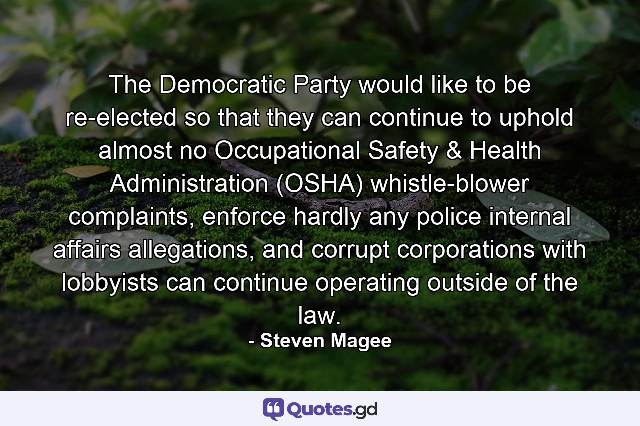 The Democratic Party would like to be re-elected so that they can continue to uphold almost no Occupational Safety & Health Administration (OSHA) whistle-blower complaints, enforce hardly any police internal affairs allegations, and corrupt corporations with lobbyists can continue operating outside of the law. - Quote by Steven Magee