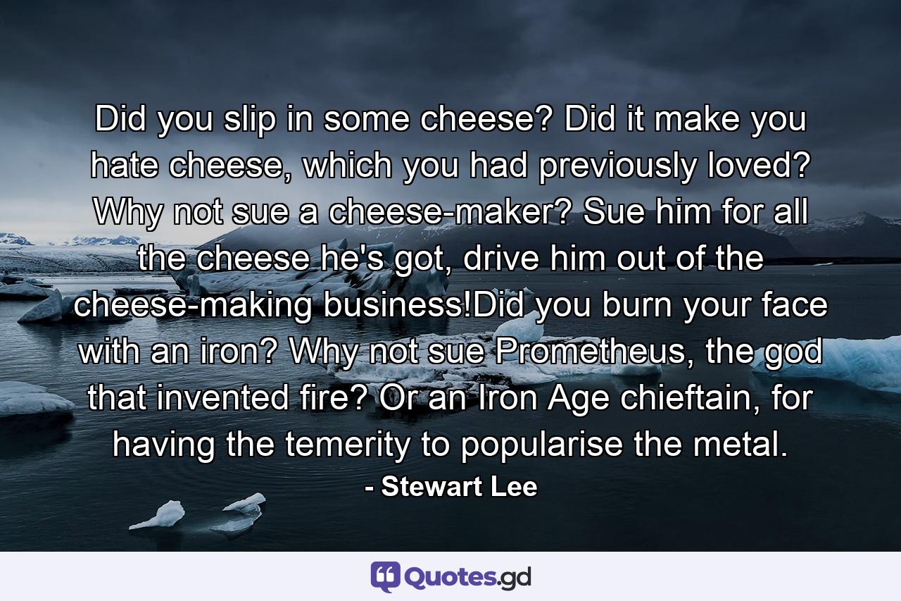 Did you slip in some cheese? Did it make you hate cheese, which you had previously loved? Why not sue a cheese-maker? Sue him for all the cheese he's got, drive him out of the cheese-making business!Did you burn your face with an iron? Why not sue Prometheus, the god that invented fire? Or an Iron Age chieftain, for having the temerity to popularise the metal. - Quote by Stewart Lee