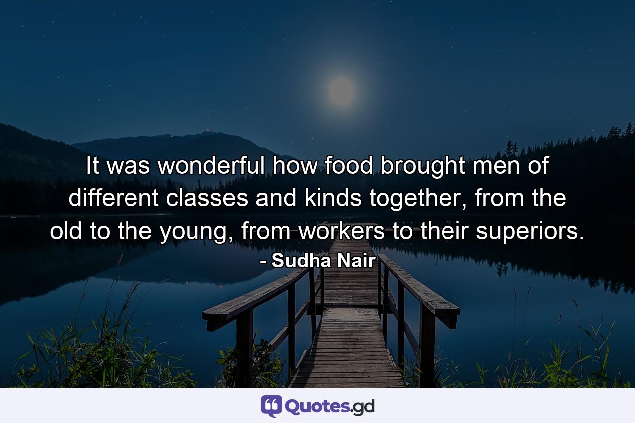 It was wonderful how food brought men of different classes and kinds together, from the old to the young, from workers to their superiors. - Quote by Sudha Nair