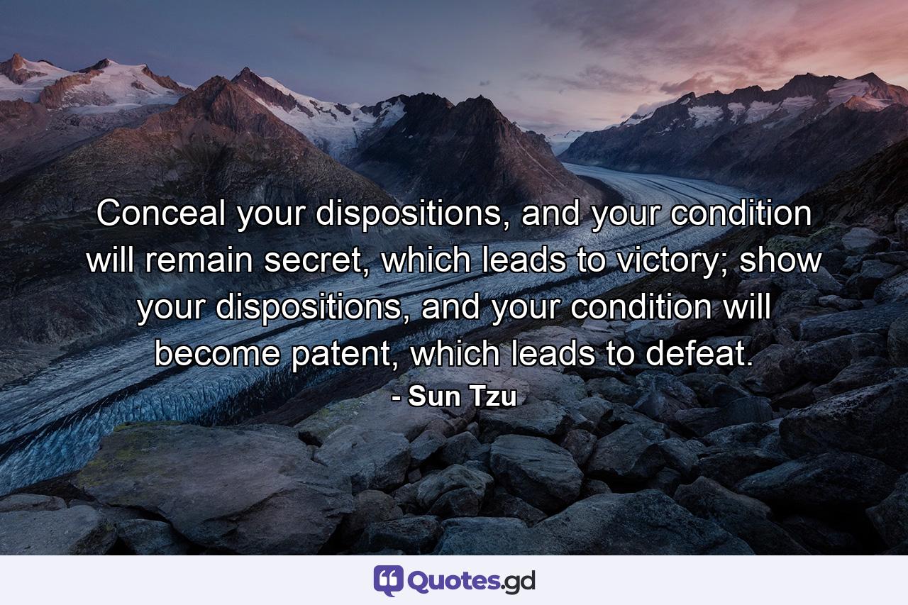 Conceal your dispositions, and your condition will remain secret, which leads to victory;  show your dispositions, and your condition will become patent, which leads to defeat. - Quote by Sun Tzu