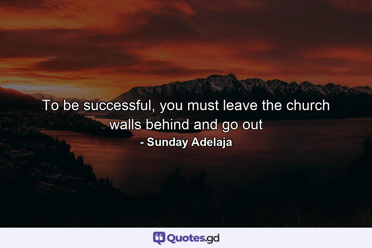 To be successful, you must leave the church walls behind and go out - Quote by Sunday Adelaja