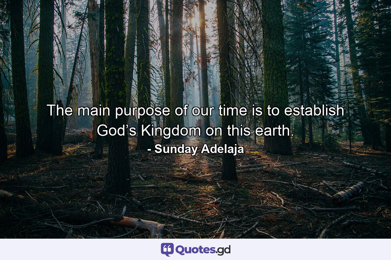 The main purpose of our time is to establish God’s Kingdom on this earth. - Quote by Sunday Adelaja