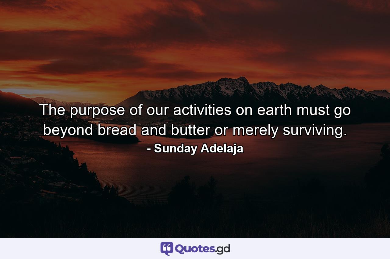 The purpose of our activities on earth must go beyond bread and butter or merely surviving. - Quote by Sunday Adelaja