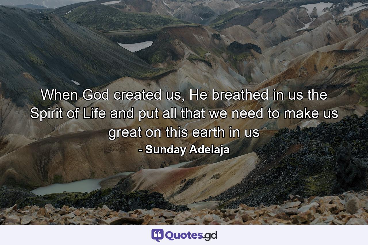 When God created us, He breathed in us the Spirit of Life and put all that we need to make us great on this earth in us - Quote by Sunday Adelaja