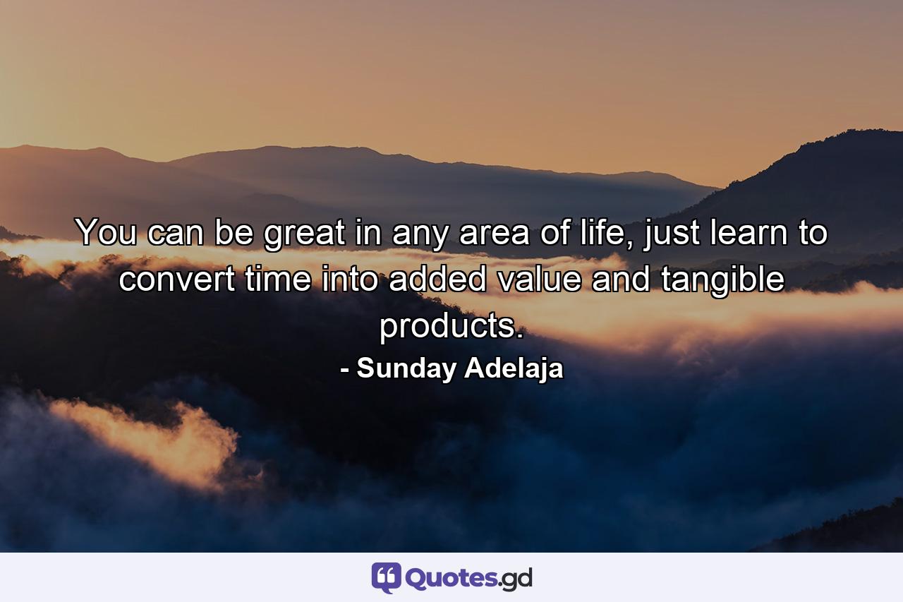 You can be great in any area of life, just learn to convert time into added value and tangible products. - Quote by Sunday Adelaja