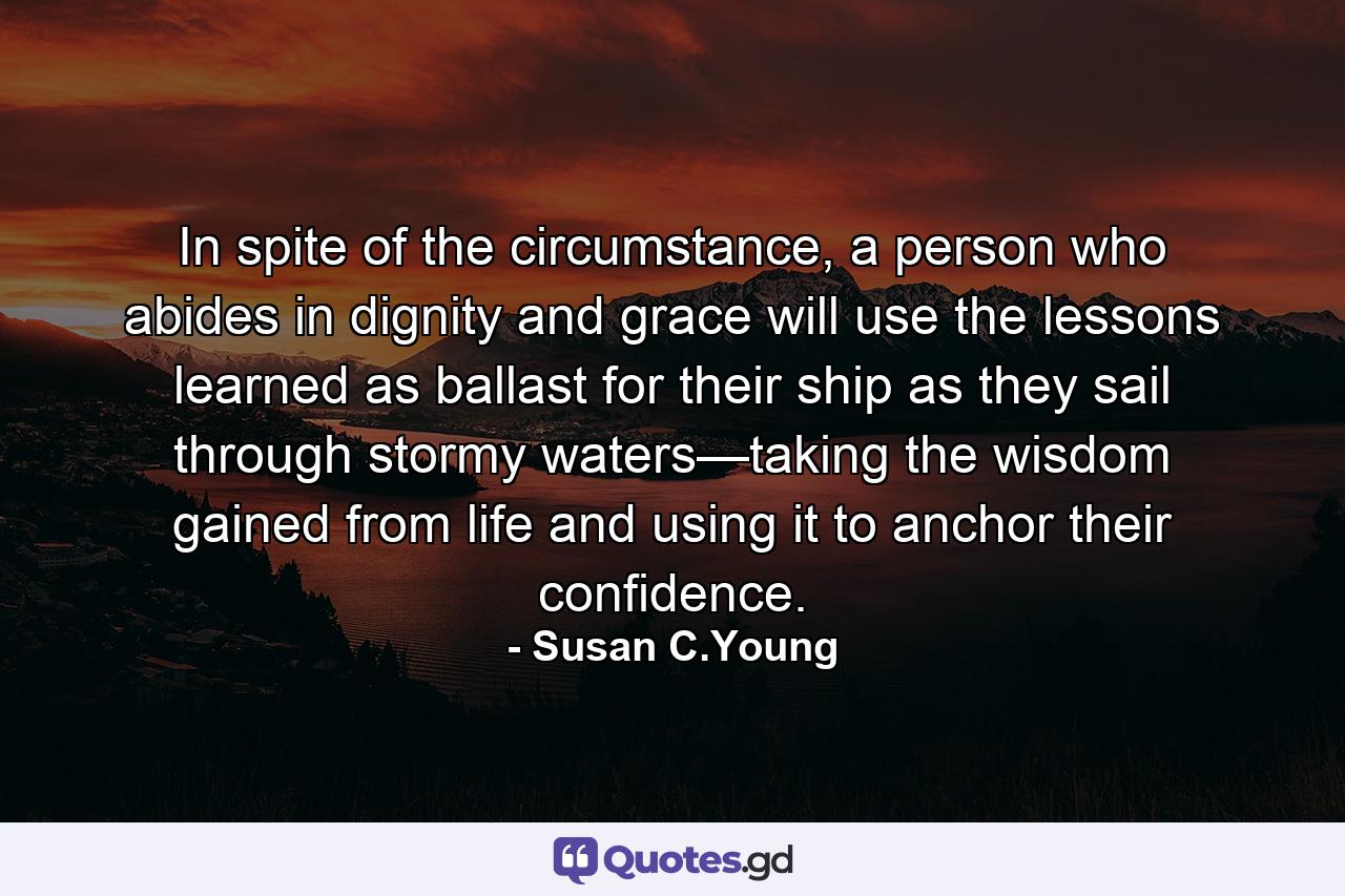 In spite of the circumstance, a person who abides in dignity and grace will use the lessons learned as ballast for their ship as they sail through stormy waters—taking the wisdom gained from life and using it to anchor their confidence. - Quote by Susan C.Young