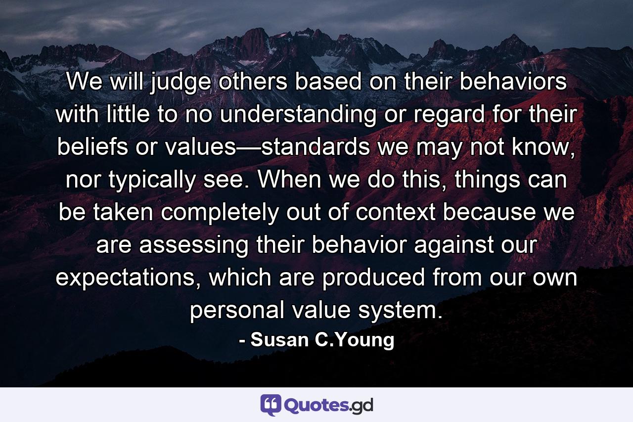 We will judge others based on their behaviors with little to no understanding or regard for their beliefs or values—standards we may not know, nor typically see. When we do this, things can be taken completely out of context because we are assessing their behavior against our expectations, which are produced from our own personal value system. - Quote by Susan C.Young