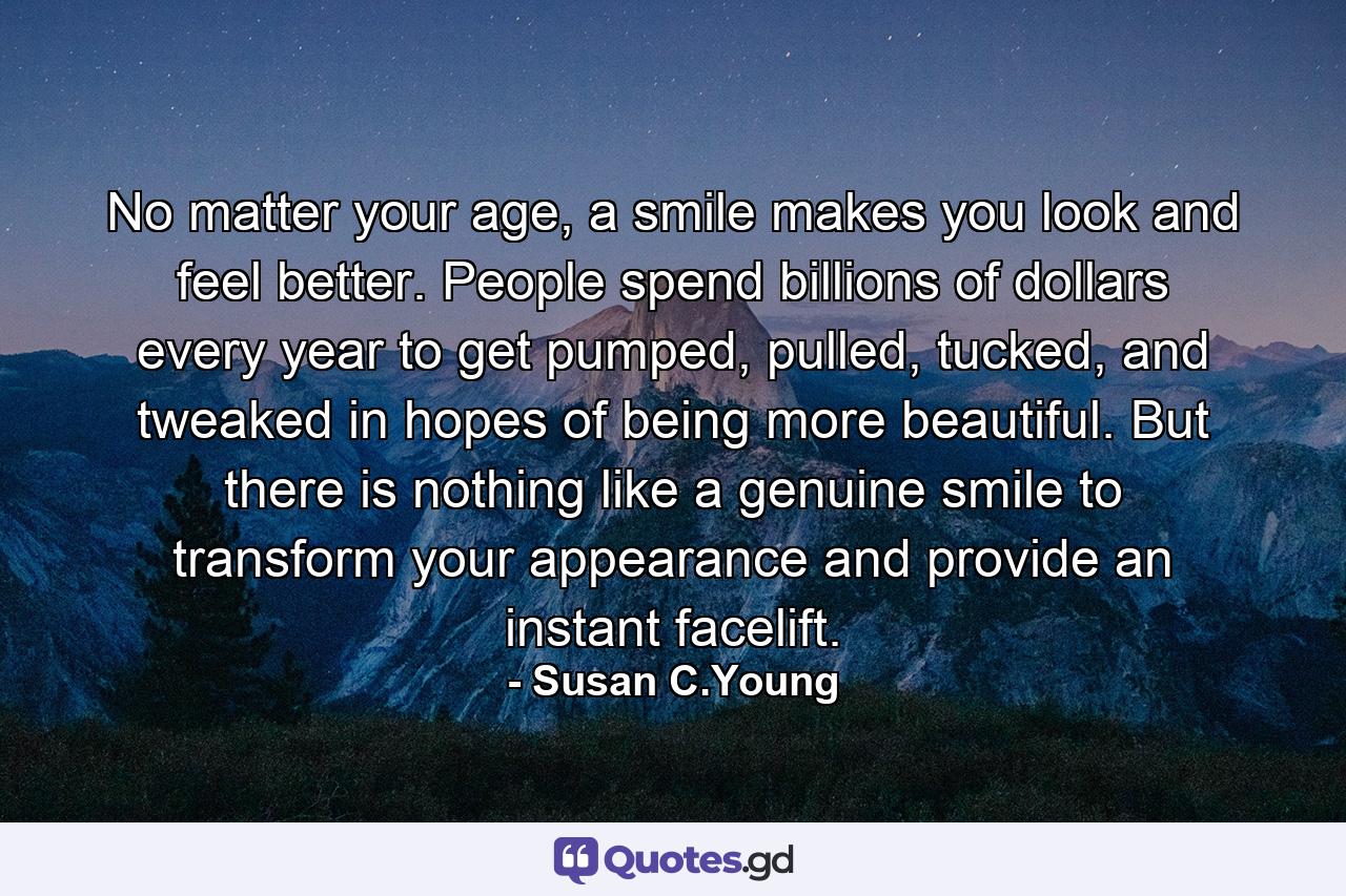 No matter your age, a smile makes you look and feel better. People spend billions of dollars every year to get pumped, pulled, tucked, and tweaked in hopes of being more beautiful. But there is nothing like a genuine smile to transform your appearance and provide an instant facelift. - Quote by Susan C.Young