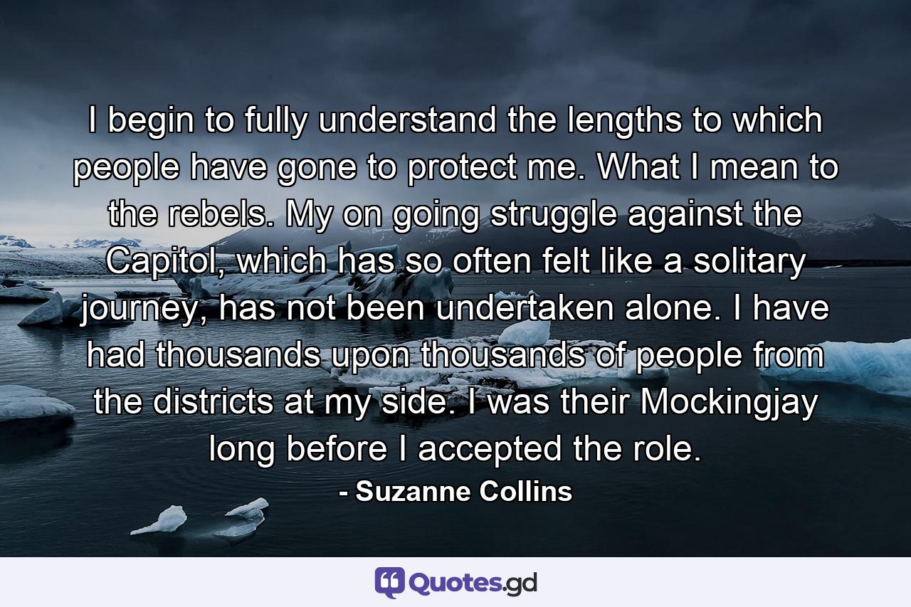 I begin to fully understand the lengths to which people have gone to protect me. What I mean to the rebels. My on going struggle against the Capitol, which has so often felt like a solitary journey, has not been undertaken alone. I have had thousands upon thousands of people from the districts at my side. I was their Mockingjay long before I accepted the role. - Quote by Suzanne Collins