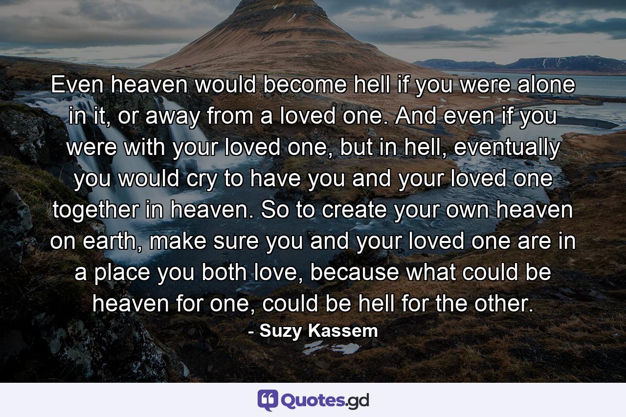 Even heaven would become hell if you were alone in it, or away from a loved one. And even if you were with your loved one, but in hell, eventually you would cry to have you and your loved one together in heaven. So to create your own heaven on earth, make sure you and your loved one are in a place you both love, because what could be heaven for one, could be hell for the other. - Quote by Suzy Kassem