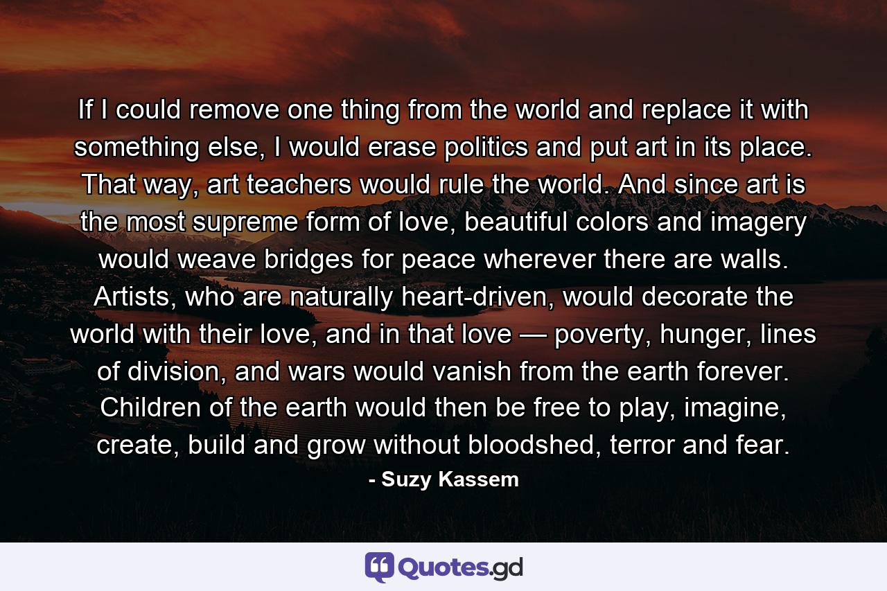 If I could remove one thing from the world and replace it with something else, I would erase politics and put art in its place. That way, art teachers would rule the world. And since art is the most supreme form of love, beautiful colors and imagery would weave bridges for peace wherever there are walls. Artists, who are naturally heart-driven, would decorate the world with their love, and in that love — poverty, hunger, lines of division, and wars would vanish from the earth forever. Children of the earth would then be free to play, imagine, create, build and grow without bloodshed, terror and fear. - Quote by Suzy Kassem