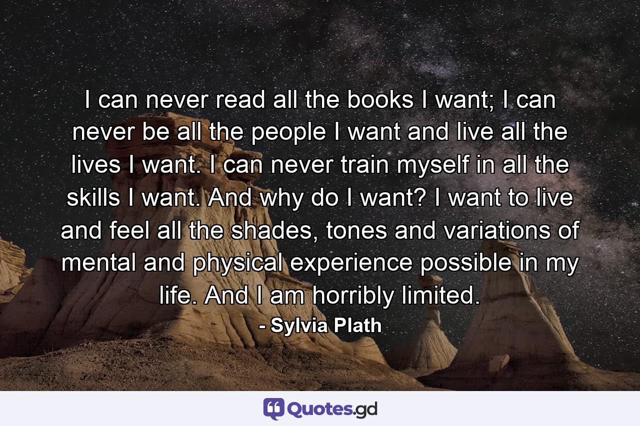 I can never read all the books I want; I can never be all the people I want and live all the lives I want. I can never train myself in all the skills I want. And why do I want? I want to live and feel all the shades, tones and variations of mental and physical experience possible in my life. And I am horribly limited. - Quote by Sylvia Plath