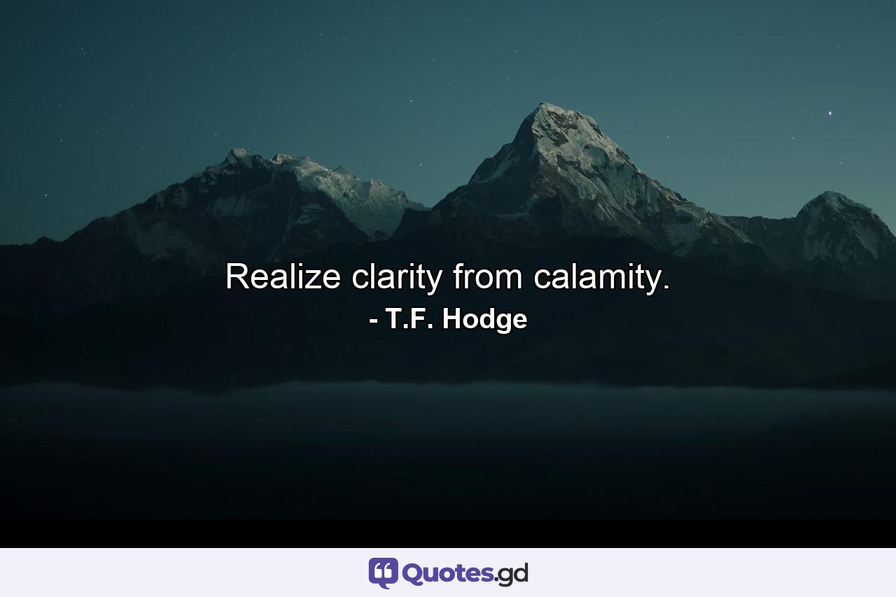 Realize clarity from calamity. - Quote by T.F. Hodge