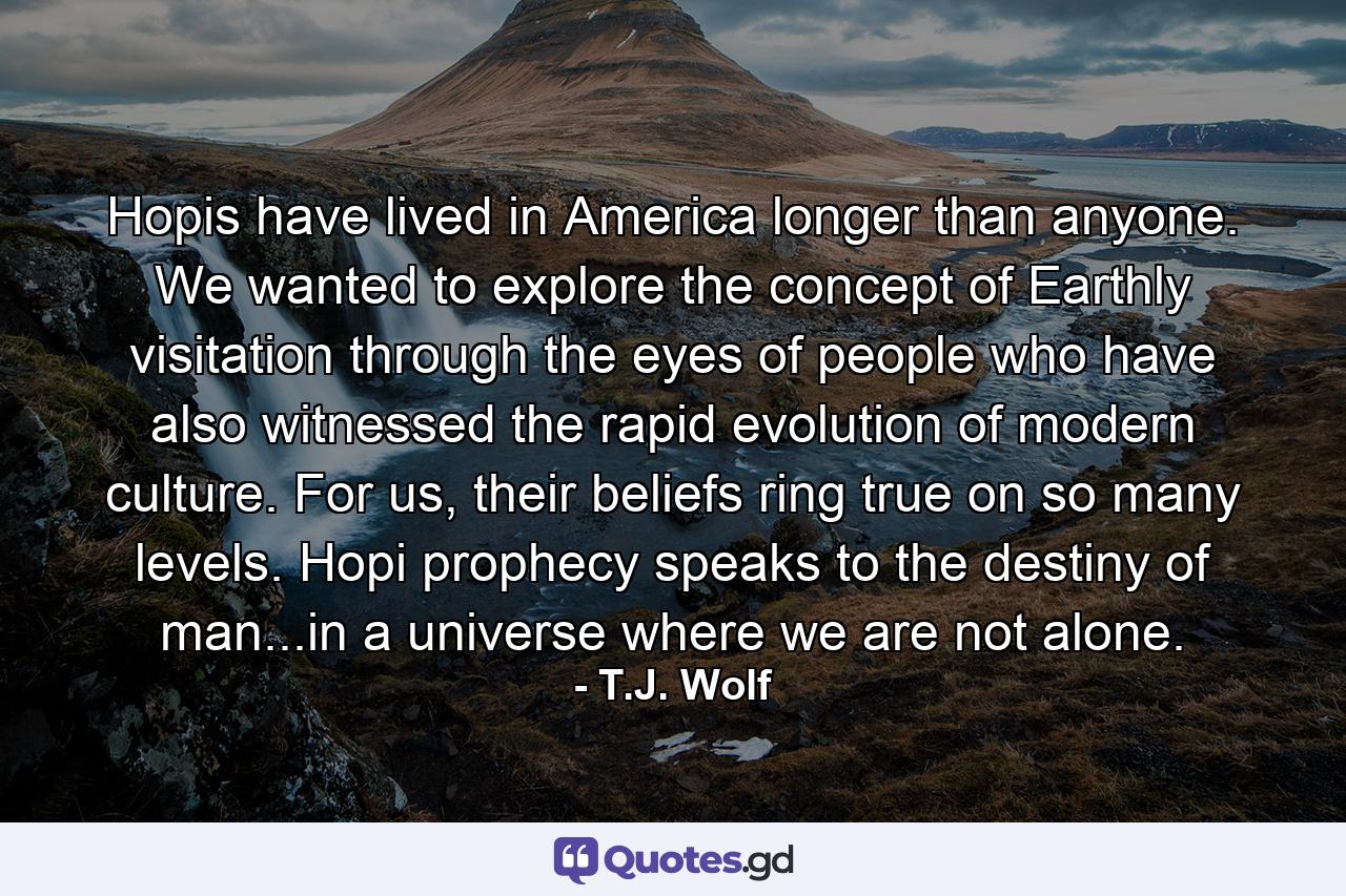 Hopis have lived in America longer than anyone. We wanted to explore the concept of Earthly visitation through the eyes of people who have also witnessed the rapid evolution of modern culture. For us, their beliefs ring true on so many levels. Hopi prophecy speaks to the destiny of man...in a universe where we are not alone. - Quote by T.J. Wolf