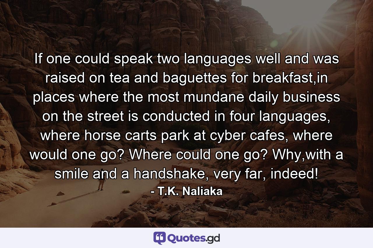 If one could speak two languages well and was raised on tea and baguettes for breakfast,in places where the most mundane daily business on the street is conducted in four languages, where horse carts park at cyber cafes, where would one go? Where could one go? Why,with a smile and a handshake, very far, indeed! - Quote by T.K. Naliaka