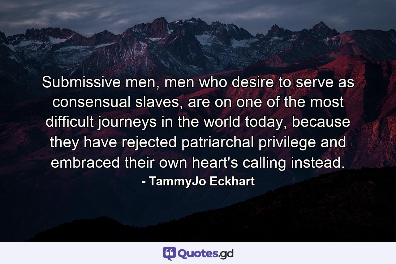 Submissive men, men who desire to serve as consensual slaves, are on one of the most difficult journeys in the world today, because they have rejected patriarchal privilege and embraced their own heart's calling instead. - Quote by TammyJo Eckhart