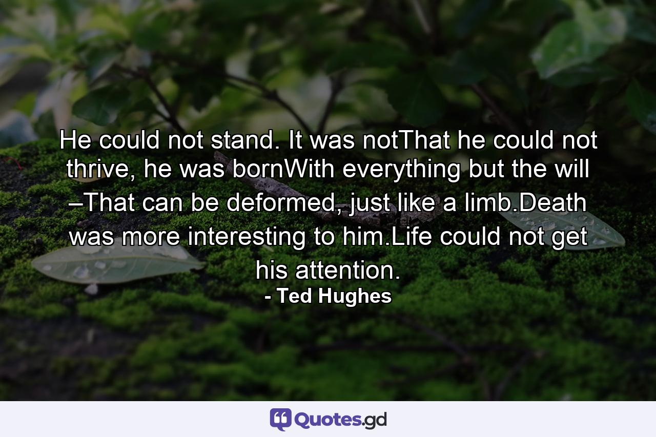 He could not stand. It was notThat he could not thrive, he was bornWith everything but the will –That can be deformed, just like a limb.Death was more interesting to him.Life could not get his attention. - Quote by Ted Hughes