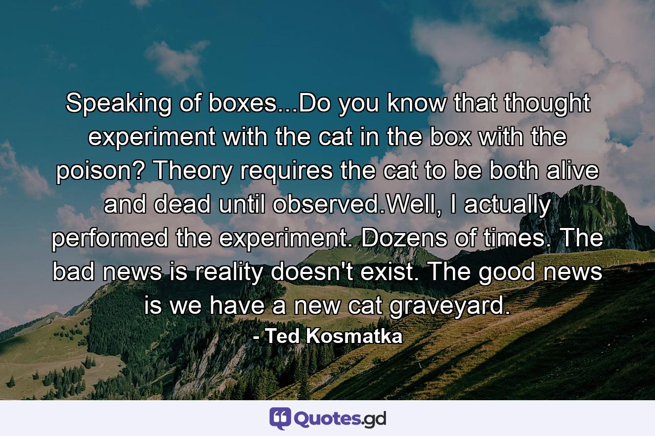 Speaking of boxes...Do you know that thought experiment with the cat in the box with the poison? Theory requires the cat to be both alive and dead until observed.Well, I actually performed the experiment. Dozens of times. The bad news is reality doesn't exist. The good news is we have a new cat graveyard. - Quote by Ted Kosmatka