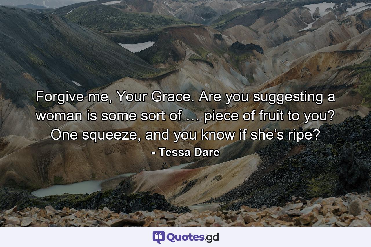 Forgive me, Your Grace. Are you suggesting a woman is some sort of … piece of fruit to you? One squeeze, and you know if she’s ripe? - Quote by Tessa Dare