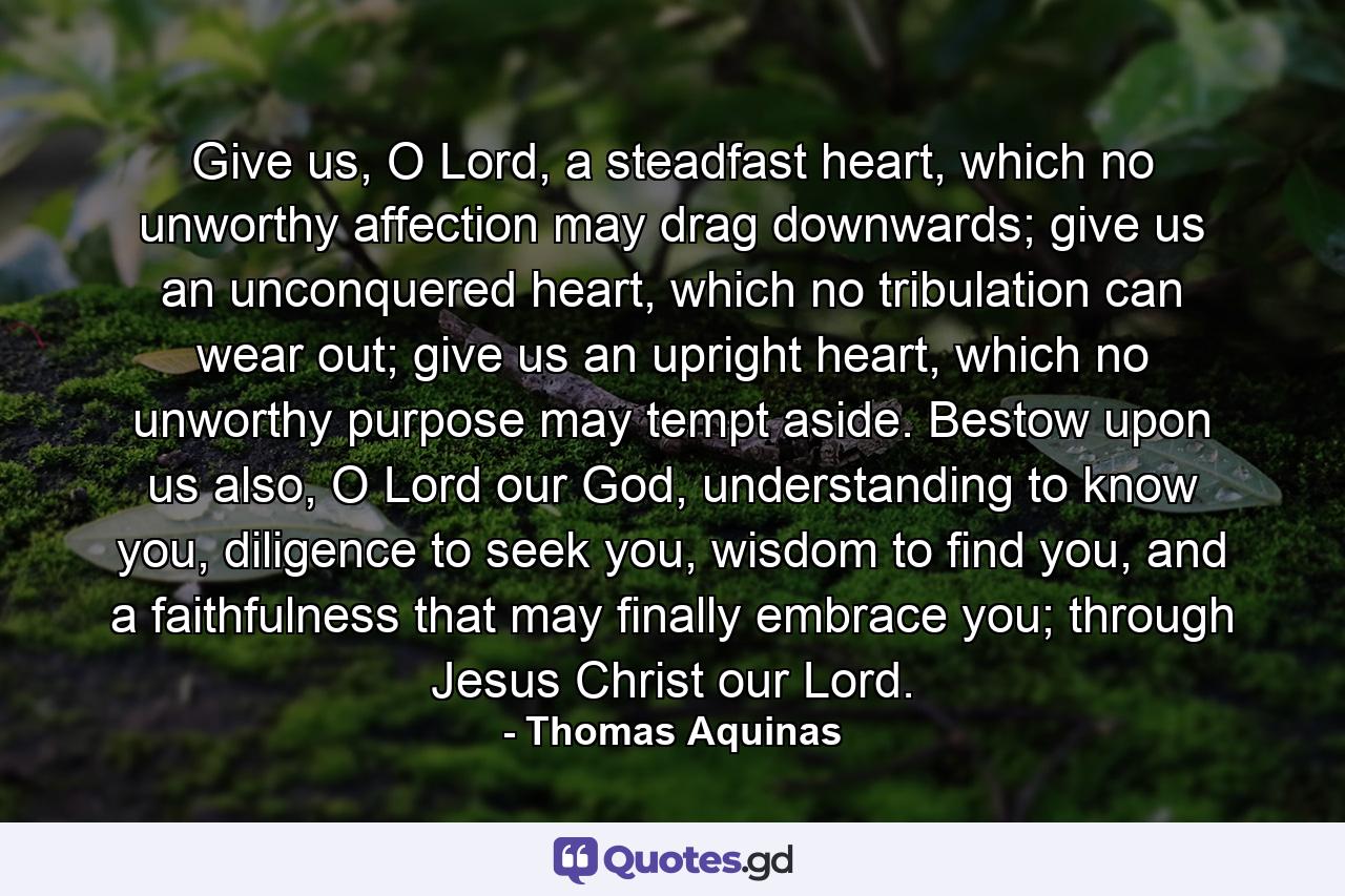 Give us, O Lord, a steadfast heart, which no unworthy affection may drag downwards; give us an unconquered heart, which no tribulation can wear out; give us an upright heart, which no unworthy purpose may tempt aside. Bestow upon us also, O Lord our God, understanding to know you, diligence to seek you, wisdom to find you, and a faithfulness that may finally embrace you; through Jesus Christ our Lord. - Quote by Thomas Aquinas