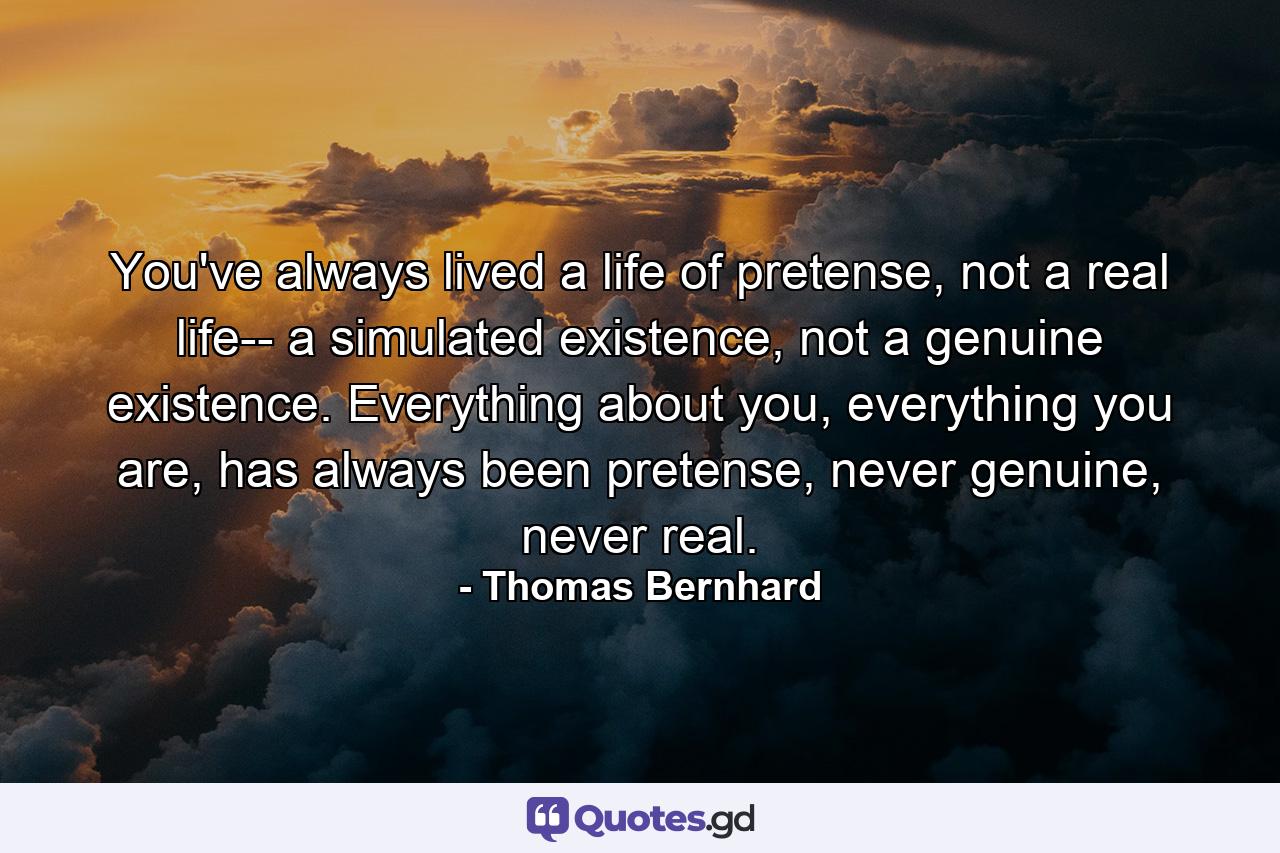 You've always lived a life of pretense, not a real life-- a simulated existence, not a genuine existence. Everything about you, everything you are, has always been pretense, never genuine, never real. - Quote by Thomas Bernhard