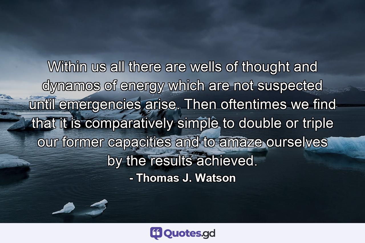 Within us all there are wells of thought and dynamos of energy which are not suspected until emergencies arise. Then oftentimes we find that it is comparatively simple to double or triple our former capacities and to amaze ourselves by the results achieved. - Quote by Thomas J. Watson