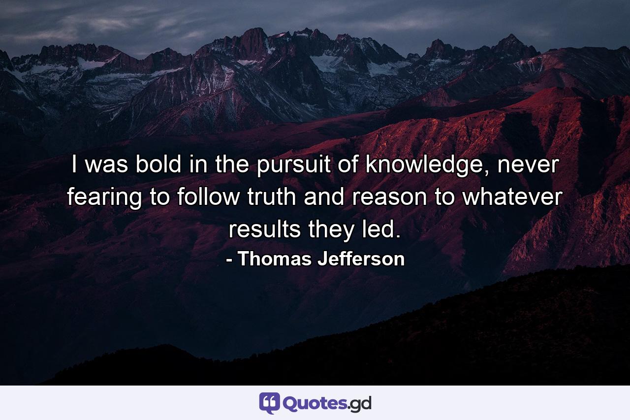 I was bold in the pursuit of knowledge, never fearing to follow truth and reason to whatever results they led. - Quote by Thomas Jefferson