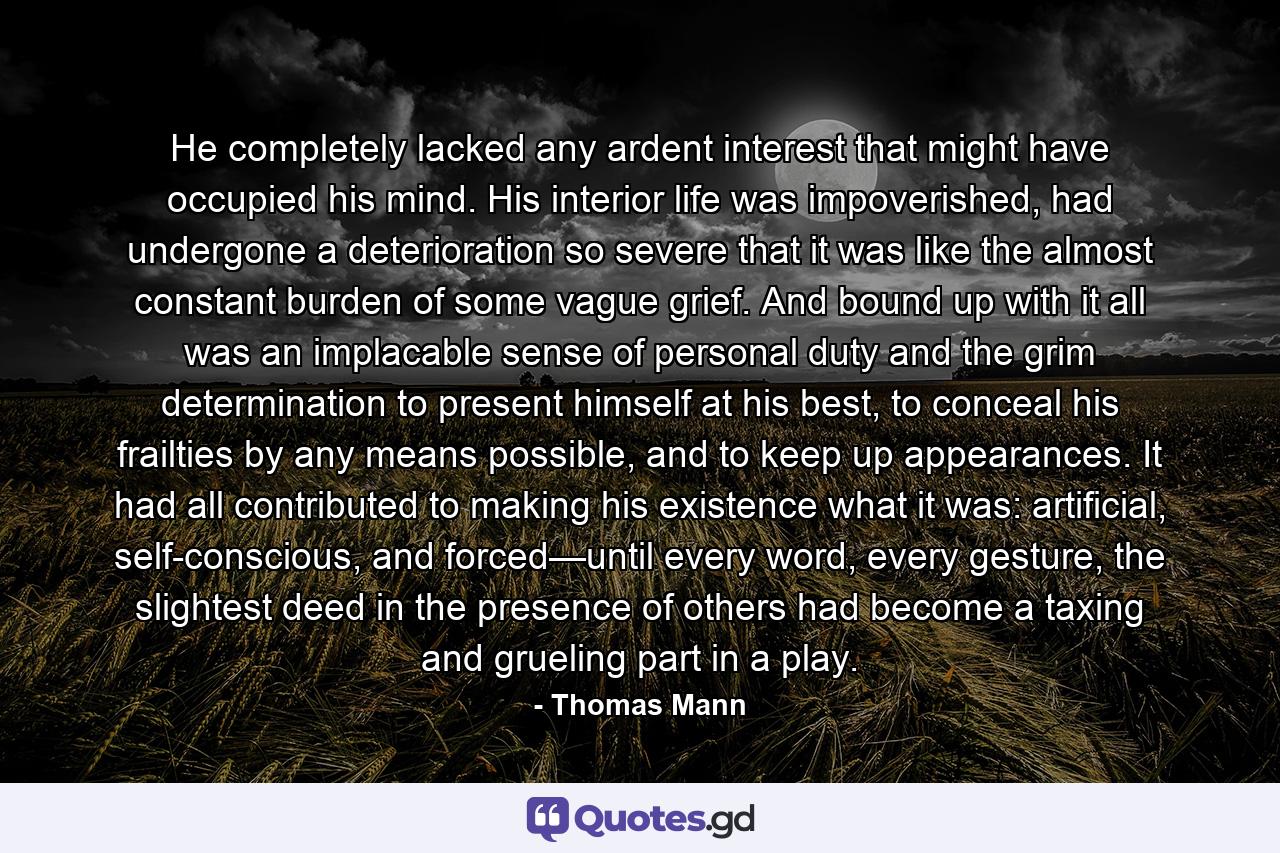 He completely lacked any ardent interest that might have occupied his mind. His interior life was impoverished, had undergone a deterioration so severe that it was like the almost constant burden of some vague grief. And bound up with it all was an implacable sense of personal duty and the grim determination to present himself at his best, to conceal his frailties by any means possible, and to keep up appearances. It had all contributed to making his existence what it was: artificial, self-conscious, and forced—until every word, every gesture, the slightest deed in the presence of others had become a taxing and grueling part in a play. - Quote by Thomas Mann