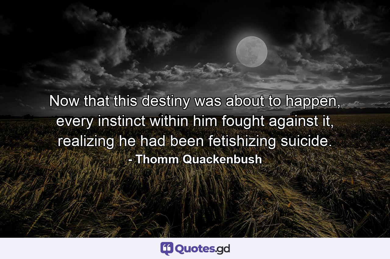 Now that this destiny was about to happen, every instinct within him fought against it, realizing he had been fetishizing suicide. - Quote by Thomm Quackenbush