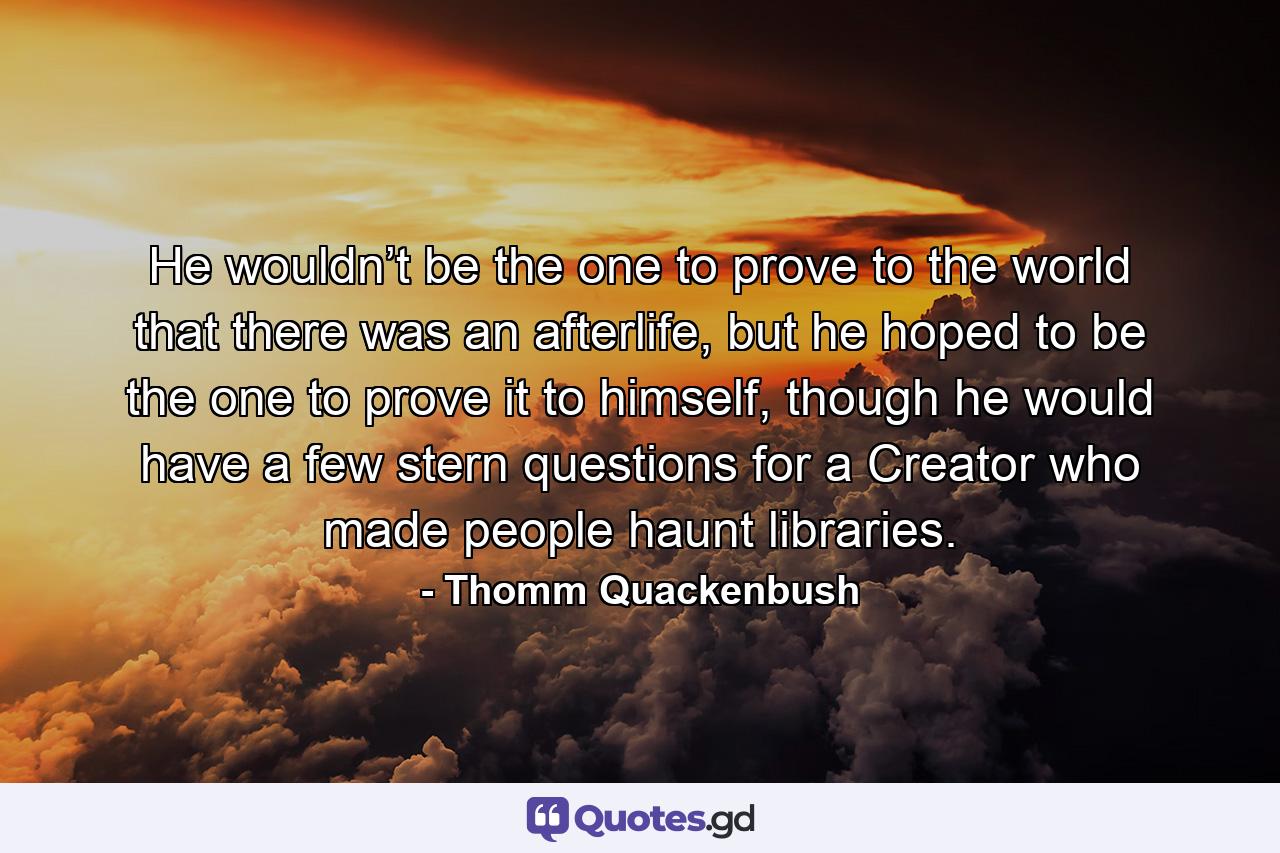 He wouldn’t be the one to prove to the world that there was an afterlife, but he hoped to be the one to prove it to himself, though he would have a few stern questions for a Creator who made people haunt libraries. - Quote by Thomm Quackenbush