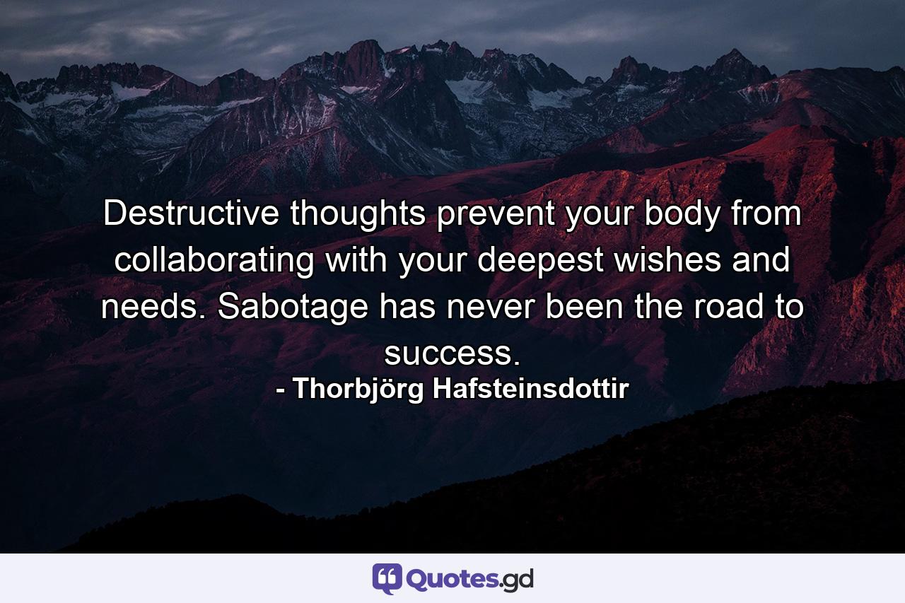 Destructive thoughts prevent your body from collaborating with your deepest wishes and needs. Sabotage has never been the road to success. - Quote by Thorbjörg Hafsteinsdottir