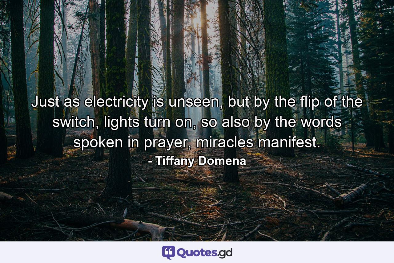 Just as electricity is unseen, but by the flip of the switch, lights turn on, so also by the words spoken in prayer, miracles manifest. - Quote by Tiffany Domena