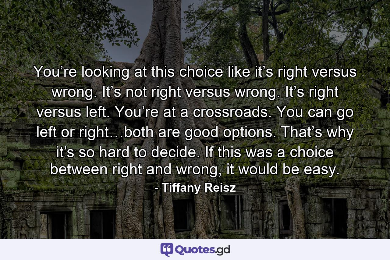 You’re looking at this choice like it’s right versus wrong. It’s not right versus wrong. It’s right versus left. You’re at a crossroads. You can go left or right…both are good options. That’s why it’s so hard to decide. If this was a choice between right and wrong, it would be easy. - Quote by Tiffany Reisz