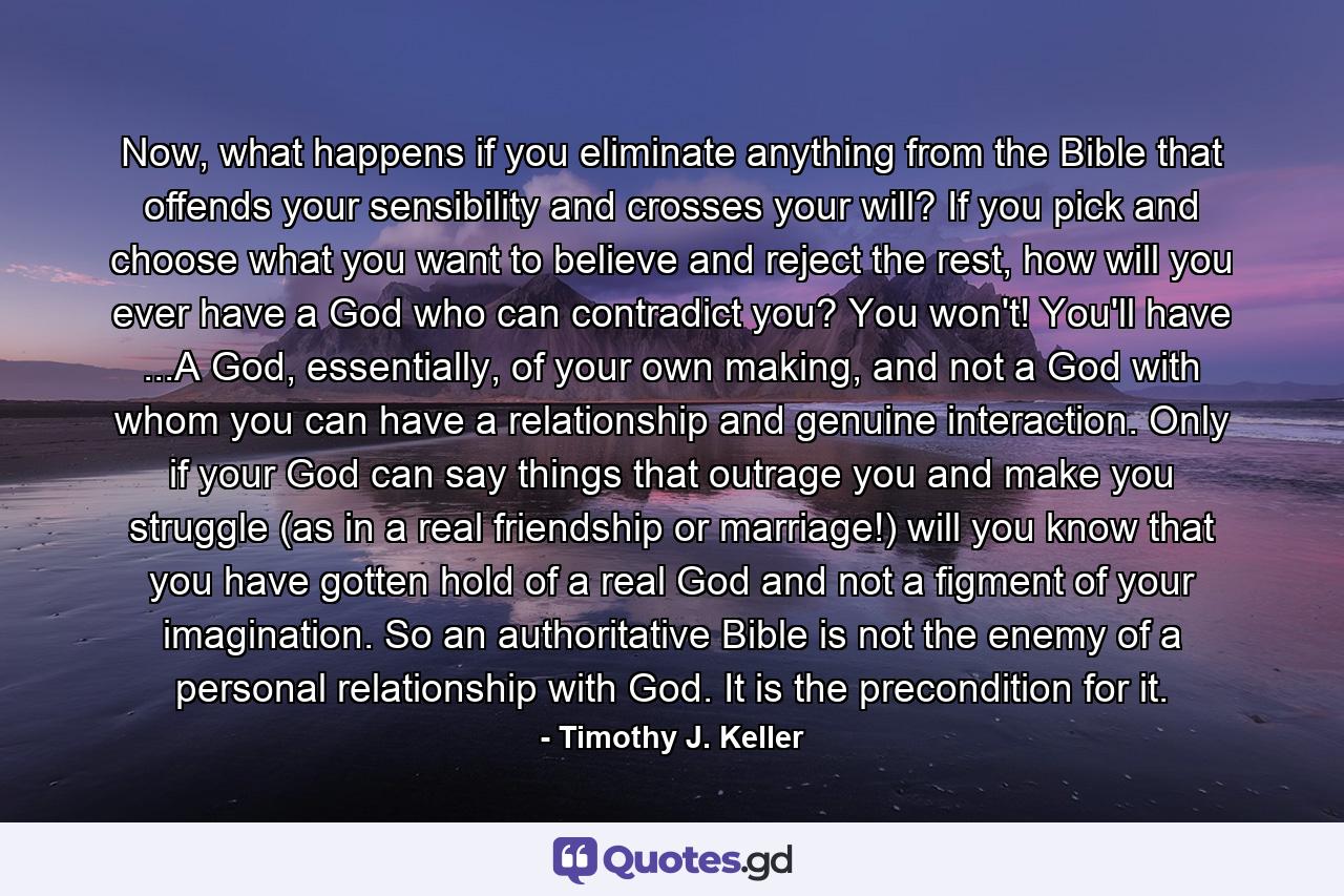 Now, what happens if you eliminate anything from the Bible that offends your sensibility and crosses your will? If you pick and choose what you want to believe and reject the rest, how will you ever have a God who can contradict you? You won't! You'll have ...A God, essentially, of your own making, and not a God with whom you can have a relationship and genuine interaction. Only if your God can say things that outrage you and make you struggle (as in a real friendship or marriage!) will you know that you have gotten hold of a real God and not a figment of your imagination. So an authoritative Bible is not the enemy of a personal relationship with God. It is the precondition for it. - Quote by Timothy J. Keller