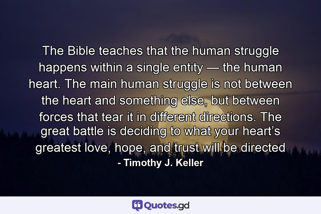 The Bible teaches that the human struggle happens within a single entity — the human heart. The main human struggle is not between the heart and something else, but between forces that tear it in different directions. The great battle is deciding to what your heart’s greatest love, hope, and trust will be directed - Quote by Timothy J. Keller