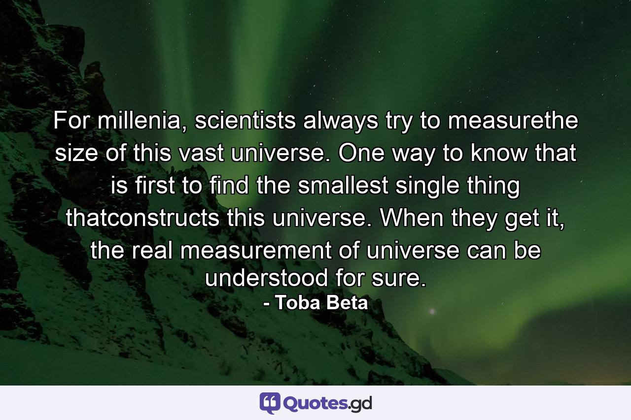 For millenia, scientists always try to measurethe size of this vast universe. One way to know that is first to find the smallest single thing thatconstructs this universe. When they get it, the real measurement of universe can be understood for sure. - Quote by Toba Beta