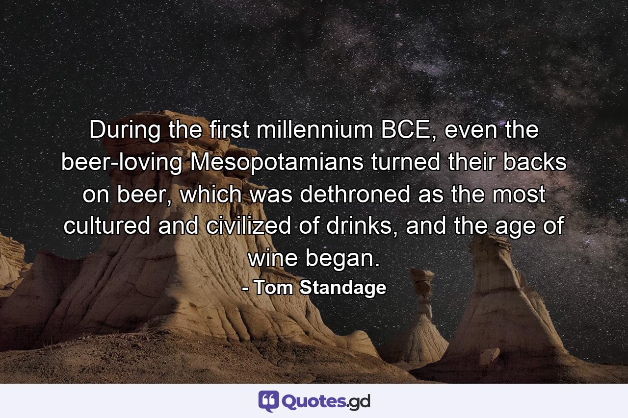 During the first millennium BCE, even the beer-loving Mesopotamians turned their backs on beer, which was dethroned as the most cultured and civilized of drinks, and the age of wine began. - Quote by Tom Standage