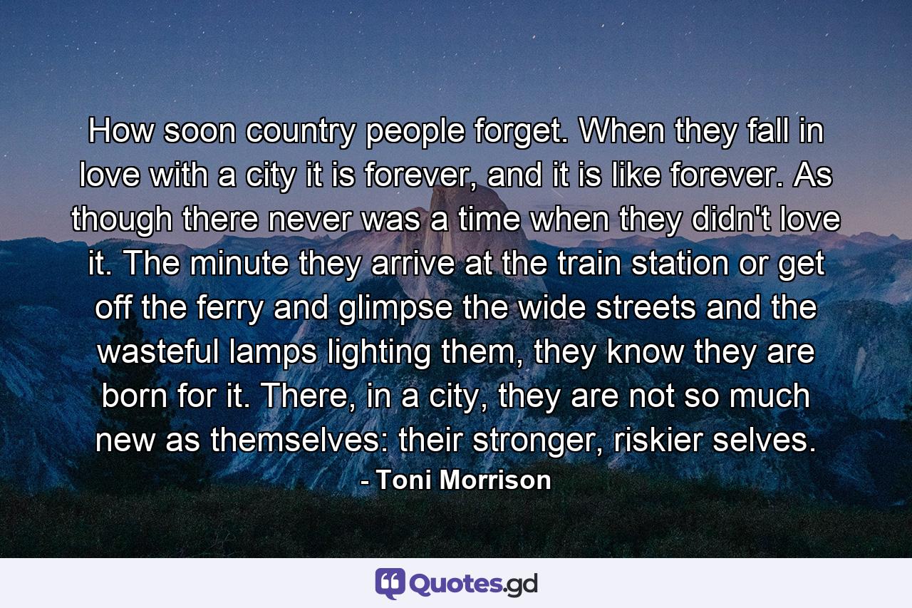 How soon country people forget. When they fall in love with a city it is forever, and it is like forever. As though there never was a time when they didn't love it. The minute they arrive at the train station or get off the ferry and glimpse the wide streets and the wasteful lamps lighting them, they know they are born for it. There, in a city, they are not so much new as themselves: their stronger, riskier selves. - Quote by Toni Morrison