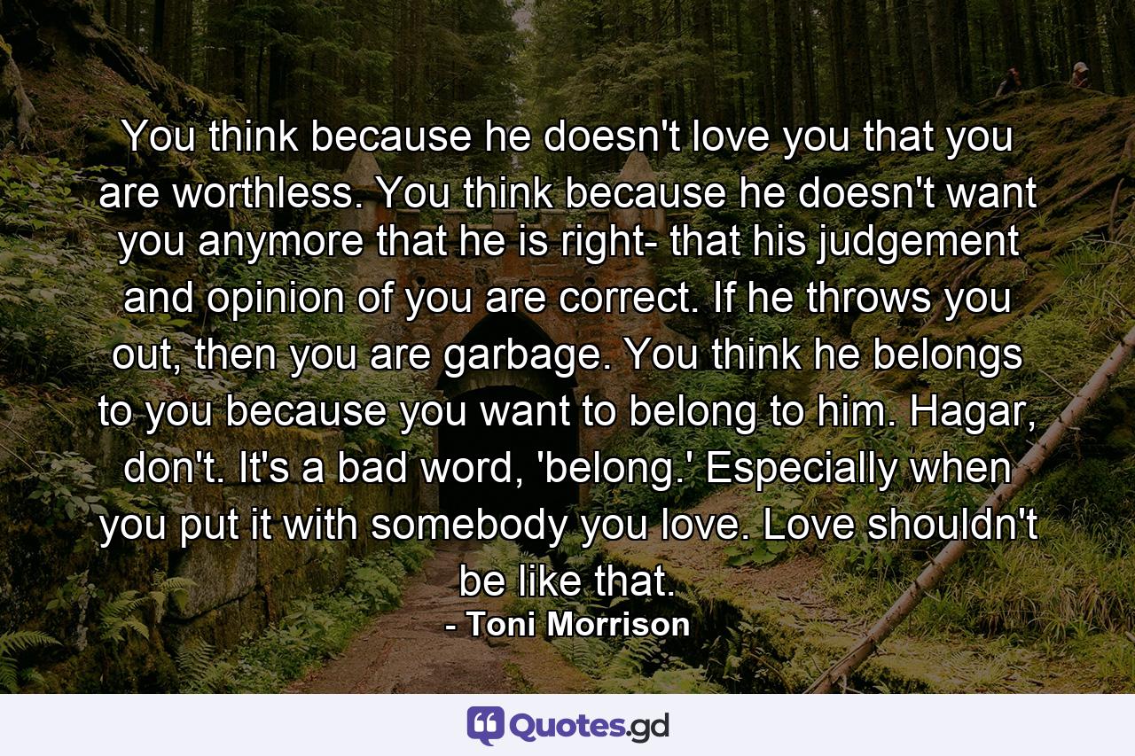 You think because he doesn't love you that you are worthless. You think because he doesn't want you anymore that he is right- that his judgement and opinion of you are correct. If he throws you out, then you are garbage. You think he belongs to you because you want to belong to him. Hagar, don't. It's a bad word, 'belong.' Especially when you put it with somebody you love. Love shouldn't be like that. - Quote by Toni Morrison