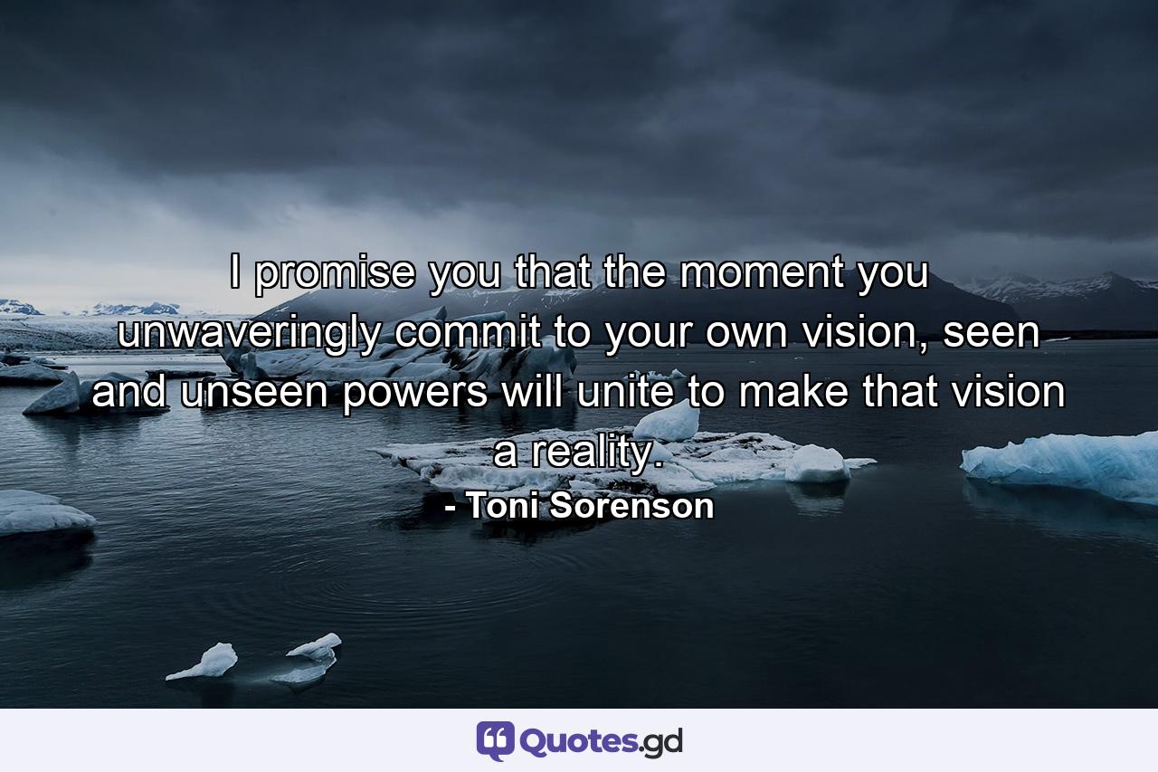 I promise you that the moment you unwaveringly commit to your own vision, seen and unseen powers will unite to make that vision a reality. - Quote by Toni Sorenson