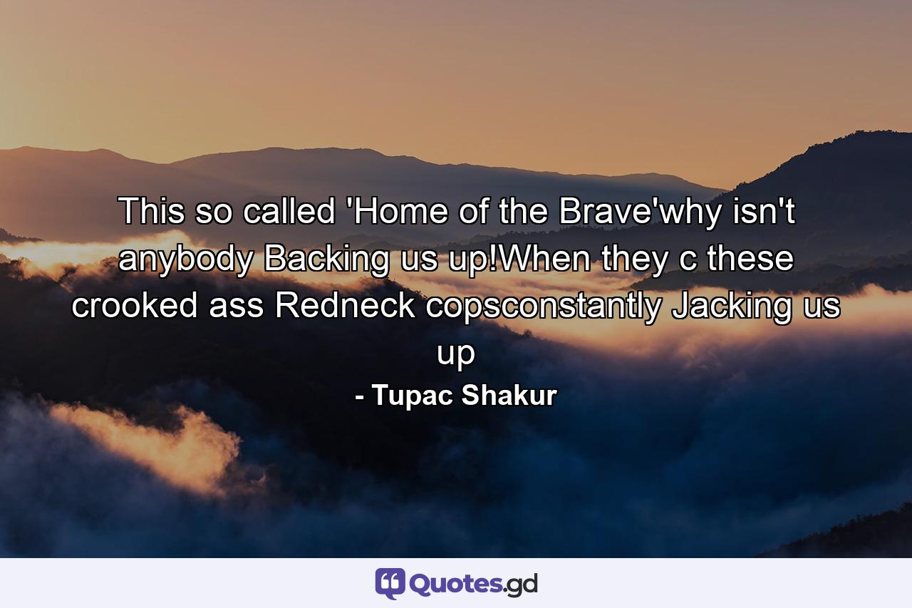 This so called 'Home of the Brave'why isn't anybody Backing us up!When they c these crooked ass Redneck copsconstantly Jacking us up - Quote by Tupac Shakur