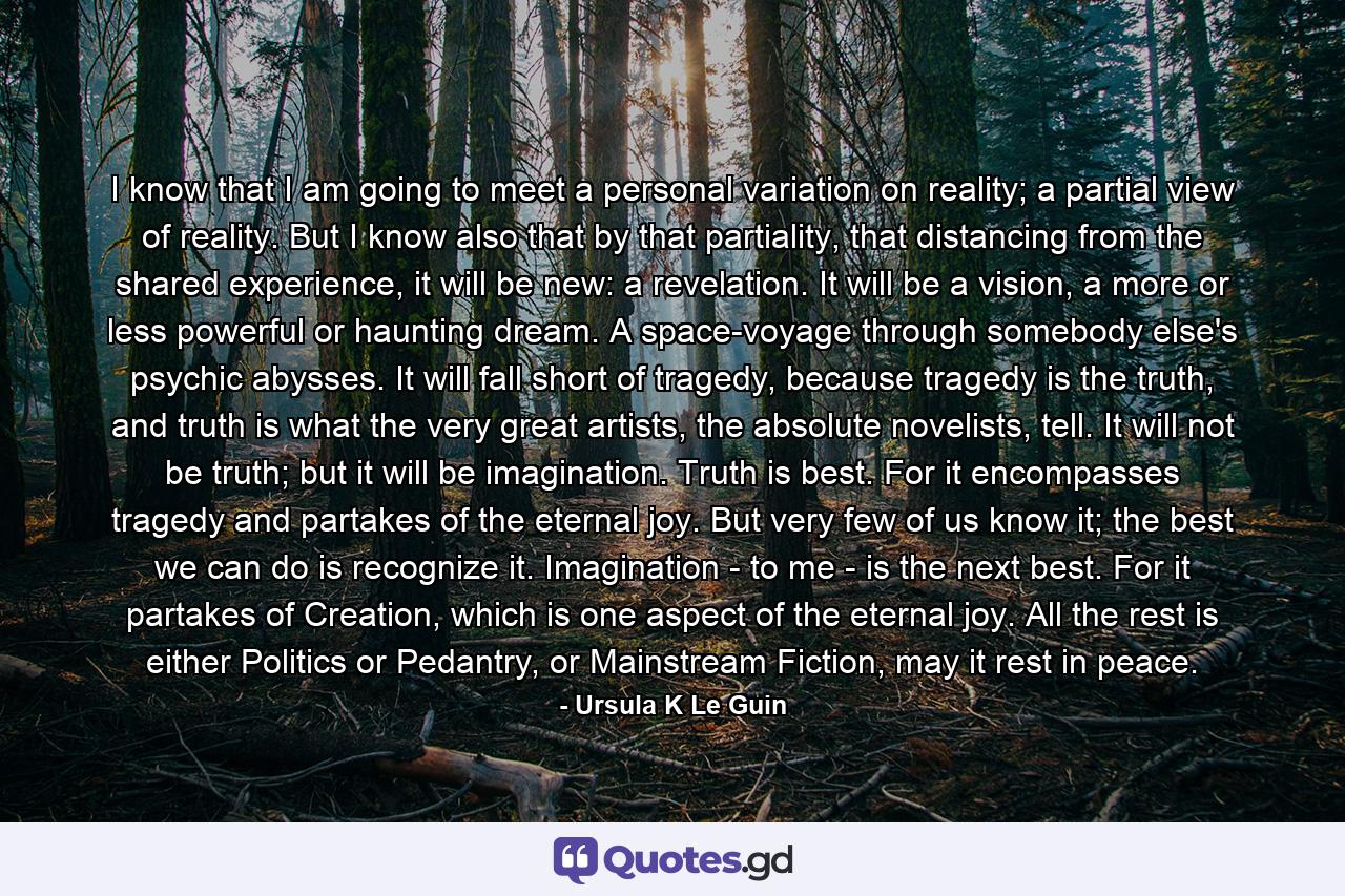 I know that I am going to meet a personal variation on reality; a partial view of reality. But I know also that by that partiality, that distancing from the shared experience, it will be new: a revelation. It will be a vision, a more or less powerful or haunting dream. A space-voyage through somebody else's psychic abysses. It will fall short of tragedy, because tragedy is the truth, and truth is what the very great artists, the absolute novelists, tell. It will not be truth; but it will be imagination. Truth is best. For it encompasses tragedy and partakes of the eternal joy. But very few of us know it; the best we can do is recognize it. Imagination - to me - is the next best. For it partakes of Creation, which is one aspect of the eternal joy. All the rest is either Politics or Pedantry, or Mainstream Fiction, may it rest in peace. - Quote by Ursula K Le Guin