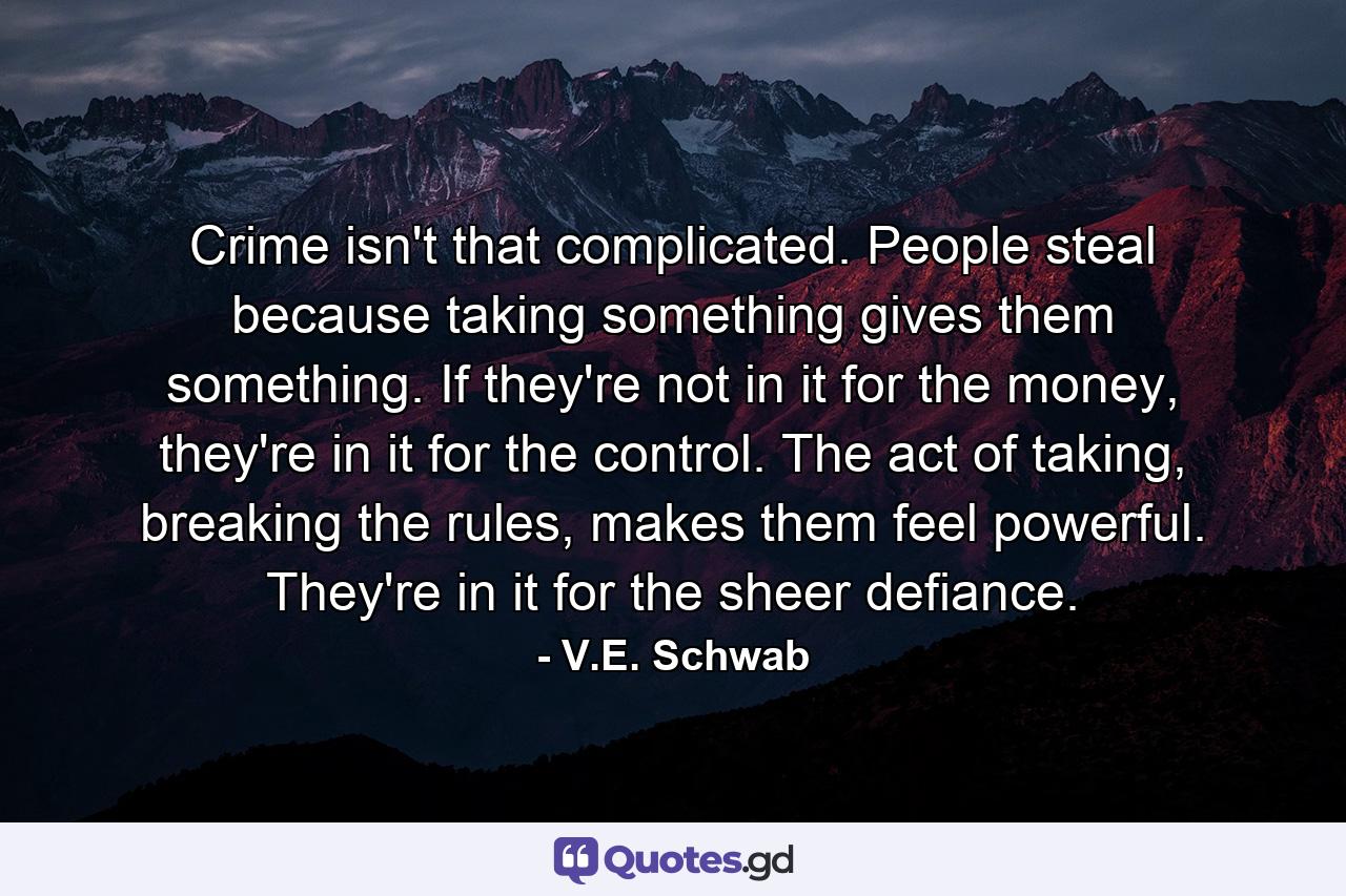 Crime isn't that complicated. People steal because taking something gives them something. If they're not in it for the money, they're in it for the control. The act of taking, breaking the rules, makes them feel powerful. They're in it for the sheer defiance. - Quote by V.E. Schwab