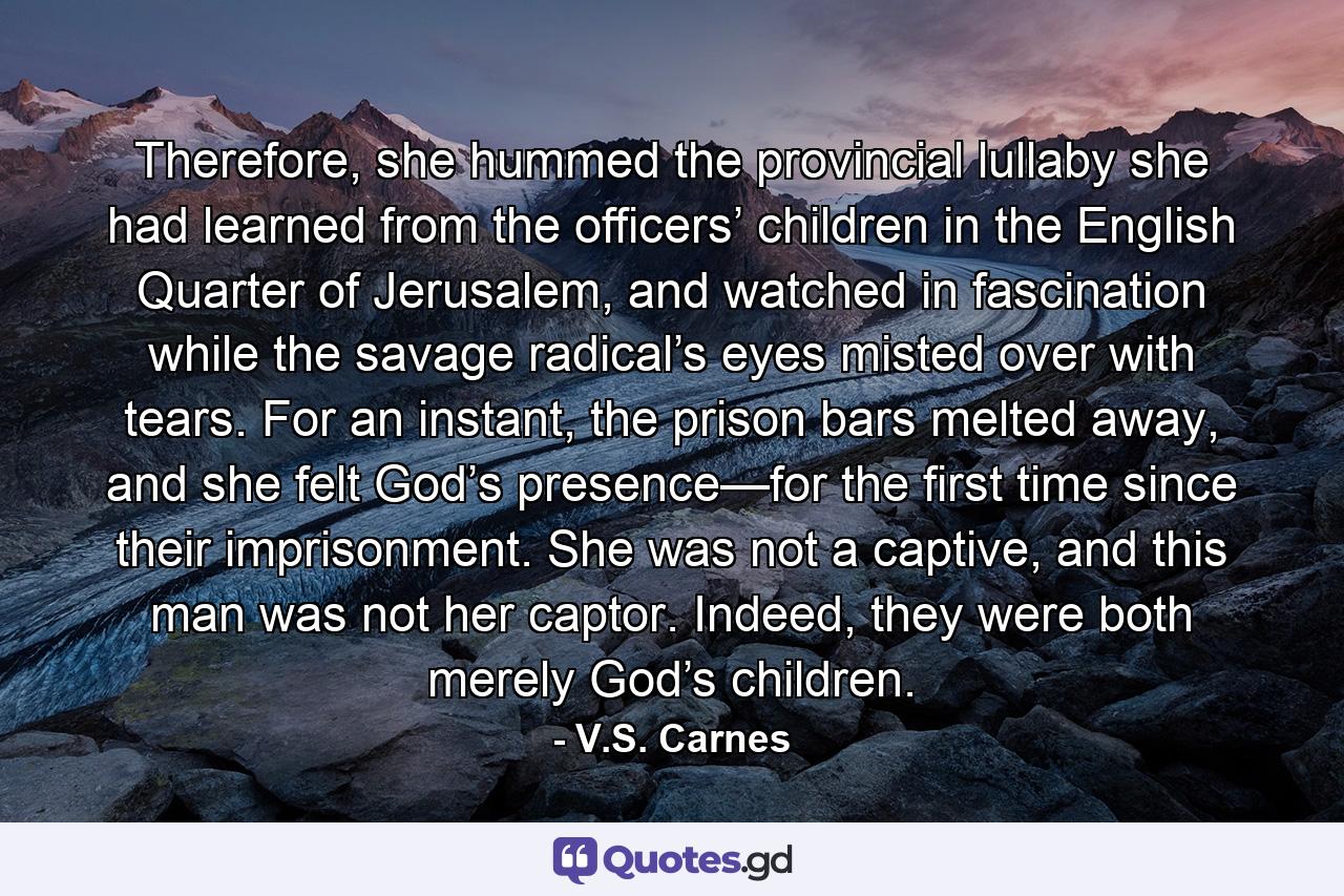 Therefore, she hummed the provincial lullaby she had learned from the officers’ children in the English Quarter of Jerusalem, and watched in fascination while the savage radical’s eyes misted over with tears. For an instant, the prison bars melted away, and she felt God’s presence—for the first time since their imprisonment. She was not a captive, and this man was not her captor. Indeed, they were both merely God’s children. - Quote by V.S. Carnes