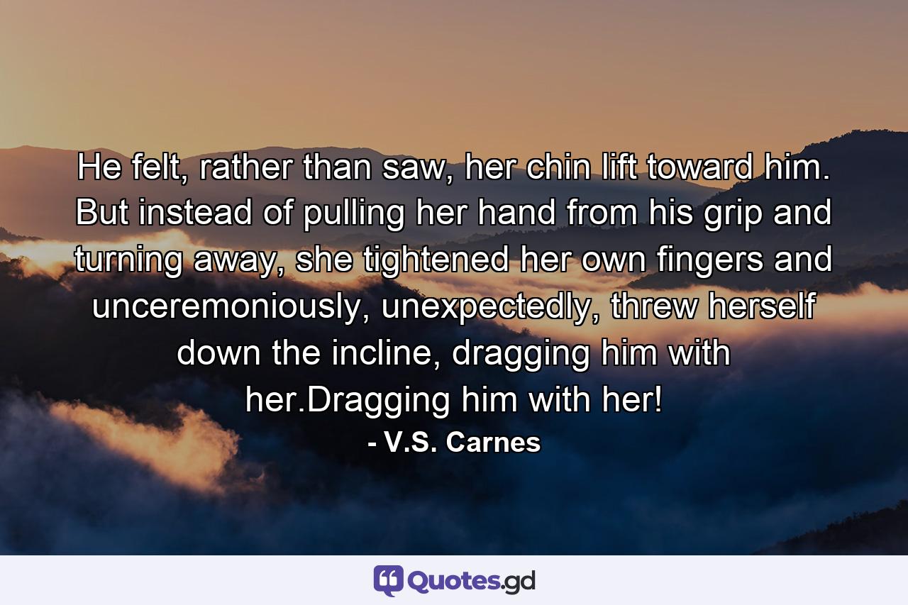 He felt, rather than saw, her chin lift toward him. But instead of pulling her hand from his grip and turning away, she tightened her own fingers and unceremoniously, unexpectedly, threw herself down the incline, dragging him with her.Dragging him with her! - Quote by V.S. Carnes